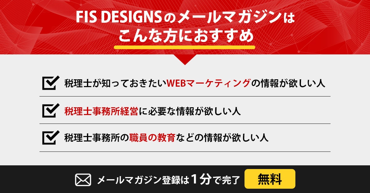 FIS DESIGNSのメールマガジンがこんな方におすすめ,税理士が知っておきたいWEBマーケティングの情報が欲しい人,税理士事務所経営に必要な情報が欲しい人,税理士事務所の職員の教育などの情報が欲しい人,メールマガジン登録は1分で完了無料